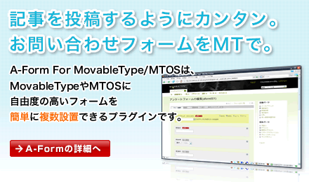 記事を投稿するようにカンタン。
お問い合わせフォームをMTで。A-Form For MovableType/MTOSは、MovableTypeやMTOSに自由度の高いフォームを簡単に複数設置できるプラグインです。A-Formの詳細へ