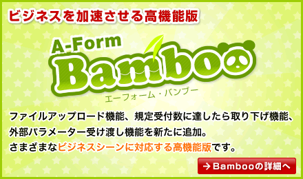 ビジネスを加速させる高機能版 A-form Bamboo ファイルアップロード機能、規定受付数に達したら取り下げ機能、外部パラメーター受け渡し機能を新たに追加。さまざまなビジネスシーンに対応する高機能版です。 Bambooの詳細へ